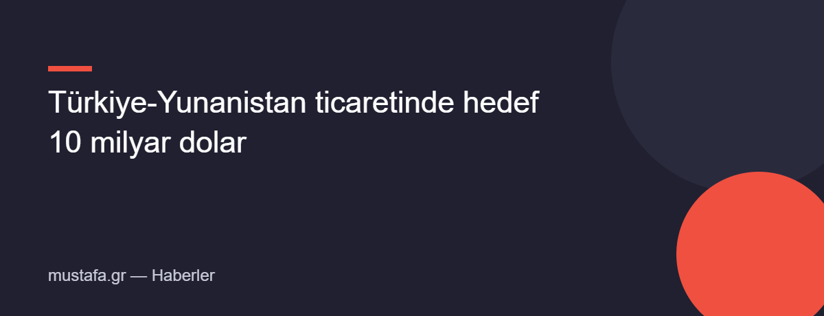 Türkiye-Yunanistan ticaretinde hedef 10 milyar dolar