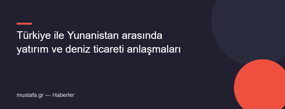 Türkiye ile Yunanistan arasında yatırım ve deniz ticareti anlaşmaları
