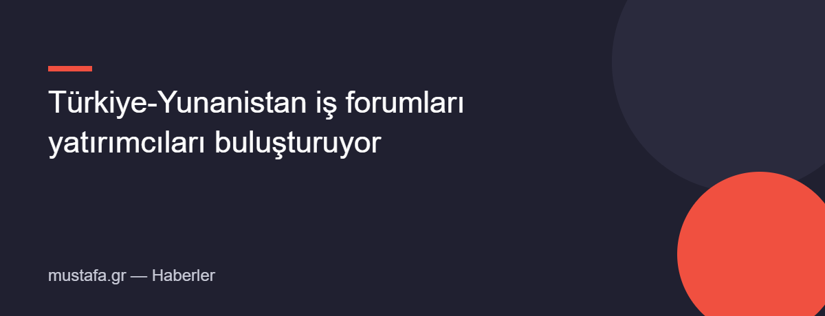 Türkiye-Yunanistan iş forumları yatırımcıları buluşturuyor